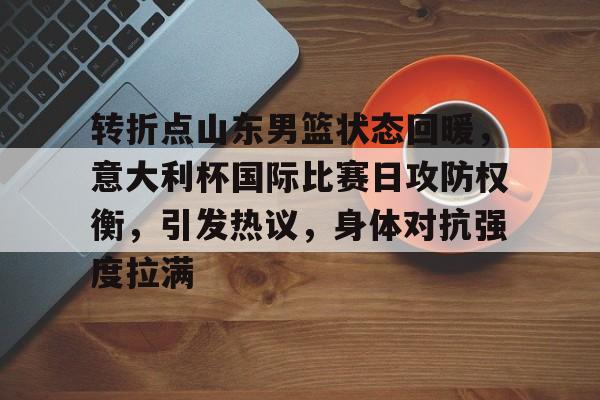 关于转折点山东男篮状态回暖,意大利杯国际比赛日攻防权衡,引发热议,身体对抗强度拉满的信息 关于转折点山东男篮状态回暖,意大利杯国际比赛日攻防权衡,引发热议,身体对抗强度拉满的信息